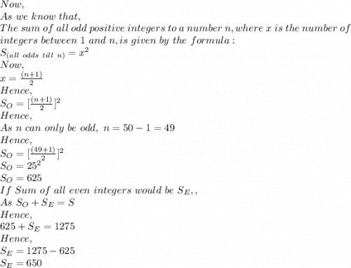 Now,\\As\ we\ know\ that,\\The\ sum\ of\ all\ odd\ positive\ integers\ to\ a\ number\ n, where\ x\ is\ the\ number\ of\\ integers\ between\ 1\ and\ n, is\ given\ by\ the\ formula: \\S_{(all\ odds\ till\ n)}=x^2\\Now,\\x=\frac{(n+1)}{2}\\Hence,\\S_O=  [\frac{(n+1)}{2}]^2\\Hence,\\As\ n\ can\ only\ be\ odd,\ n=50-1=49\\Hence,\\S_O=[\frac{(49+1)}{2}]^2\\S_O=25^2\\S_O=625\\If\ Sum\ of\ all\ even\ integers\ would\ be\ S_E,,\\As\ S_O+S_E=S\\Hence,\\625+S_E=1275\\Hence,\\S_E=1275-625\\S_E=650