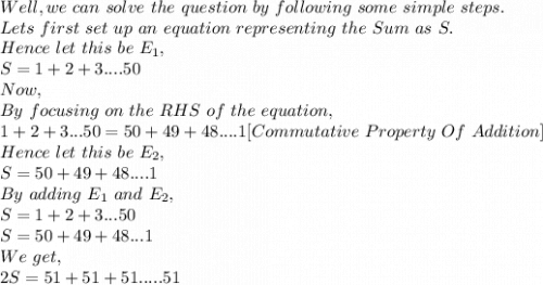 Well, we\ can\ solve\ the\ question\ by\ following\ some\ simple\ steps.\\Lets\ first\ set\ up\ an\ equation\ representing\ the\ Sum\ as\ S.\\Hence\ let\ this\ be\ E_1,\\S=1+2+3....50\  \\Now,\\By\ focusing\ on\ the\ RHS\ of\ the\ equation,\\1+2+3...50=50+49+48....1 [Commutative\ Property\ Of\ Addition]\\Hence\ let\ this\ be\ E_2,\\S=50+49+48....1\\By\ adding\ E_1\ and\ E_2,\\S=1+2+3...50\\S=50+49+48...1\\We\ get,\\2S=51+51+51.....51\\