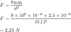 F=\dfrac{kq_1q_2}{d^2}\\\\F=\dfrac{9\times 10^9\times 10^{-6}\times 2.5\times 10^{-6}}{(0.1)^2}\\\\=2.25\ N