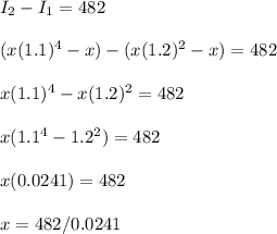 I_2-I_1=482 \\\\(x(1.1)^4-x)-(x(1.2)^2-x)=482 \\\\x(1.1)^4-x(1.2)^2=482 \\\\x(1.1^4 - 1.2^2) = 482 \\\\x(0.0241) = 482 \\\\x=482/0.0241 \\\\