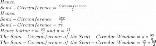 Hence,\\Semi-Circumference= \frac{Circumference}{2}\\Hence,\\ Semi-Circumference=\frac{2\pi r}{2}\\Semi-Circumference=\pi r\\Hence\ taking\ r=\frac{63}{2}\ and\ \pi =\frac{22}{7} ,\\The\ Semi-Circumference\ of\ the\ Semi-Circular\ Window=\pi *\frac{63}{2} \\The\ Semi-Circumference\ of\ the\ Semi-Circular\ Window= \frac{22}{7}*\frac{63}{2}\\