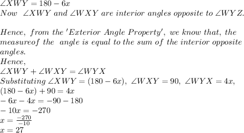 \angle XWY=180-6x\\Now\ \ \angle XWY\ and\ \angle WXY\ are\ interior\ angles\ opposite\ to\ \angle WYZ.\\\\Hence,\ from\ the\ 'Exterior\ Angle\ Property',\ we\ know\ that,\ the\\ measure of\ the\ \exterior\ angle\ is\ equal\ to\ the\ sum\ of\ the\ interior\ opposite\\ angles.\\Hence,\\\angle XWY + \angle WXY= \angle WYX\\Substituting\ \angle XWY=(180-6x),\ \angle WXY=90,\ \angle WYX=4x,\\(180-6x)+90=4x\\-6x-4x=-90-180 \\-10x=-270\\x=\frac{-270}{-10}\\x=27