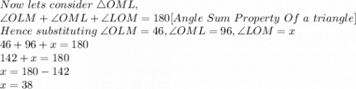Now\ lets\ consider\ \triangle OML,\\\angle OLM + \angle OML+ \angle LOM=180 [Angle\ Sum\ Property\ Of\ a\ triangle]\\Hence\ substituting\ \angle OLM=46, \angle OML=96, \angle LOM=x\\46+96+x=180\\142+x=180\\x=180-142\\x=38