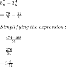 8\frac{7}{9} -3\frac{4}{6}\\\\=\frac{79}{9}  -\frac{22}{6} \\\\Simplifying\ the\ expression:\\\\=\frac{474-198}{54} \\\\=\frac{276}{54}\\\\=5\frac{6}{54}