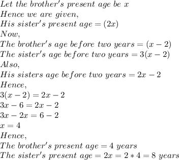 Let\ the\ brother's\ present\ age\ be\ x\\Hence\ we\ are\ given,\\His\ sister's\ present\ age=(2x)\\Now,\\The\ brother's\ age\ before\ two\ years=(x-2)\\The\ sister's\ age\ before\ two\ years=3(x-2)\\Also,\\His\ sisters\ age\ before\ two\ years=2x-2\\Hence,\\3(x-2)=2x-2\\3x-6=2x-2\\3x-2x=6-2\\x=4\\Hence,\\The\ brother's\ present\ age= 4\ years\\The\ sister's\ present\ age=2x=2*4=8\ years