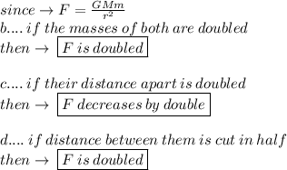 since \to  F =  \frac{GMm}{ {r}^{2} }  \\ b.... \: if \: the \: masses \: of \: both \: are \: doubled \\ then \to \:  \boxed{F \: is \: doubled} \\  \\ c.... \: if \: their\:distance \: apart \: is \: doubled \\ then \to \:  \boxed{F \: decrease s\: by \: double} \\  \\ d.... \: if \:distance \:  between \:  them  \: is  \: cut  \: in  \: half \:  \\ then \to \:  \boxed{F \: is \: doubled}