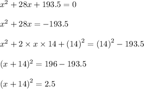 {x}^{2}  + 28x + 193.5 = 0 \\  \\  {x}^{2}  + 28x   =  -  193.5  \\  \\  {x}^{2}  + 2 \times x \times 14 +  {(14)}^{2}  = {(14)}^{2}   - 193.5 \\  \\ (x + 14)^{2}  = 196 - 193.5 \\  \\  {(x + 14)}^{2}  = 2.5