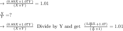 \to \frac{(0.89X+1.07Y)}{(X+Y)}=1.01\\\\\frac{X}{Y}=?\\\\\to \frac{(0.89X+1.07Y)}{(X+Y)}\ \ \text{Divide by Y and get}\ \ \frac{( \frac{0.89X}{Y}+1.07)}{(\frac{X}{Y}+1)} =1.01\\\\