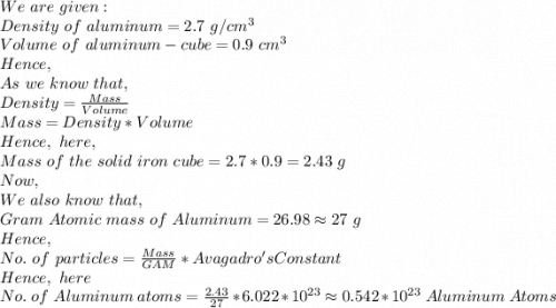 We\ are\ given:\\Density\ of\ aluminum=2.7\ g/cm^3\\Volume\ of\ aluminum-cube=0.9\ cm^3\\Hence,\\As\ we\ know\ that,\\Density=\frac{Mass}{Volume}\\Mass=Density*Volume\\Hence,\ here,\\Mass\ of\ the\ solid\ iron\ cube=2.7*0.9=2.43\ g\\Now,\\We\ also\ know\ that,\\Gram\ Atomic\ mass\ of\ Aluminum = 26.98 \approx 27\ g\\Hence,\\No.\ of\ particles=\frac{Mass}{GAM}*Avagadro's Constant\\Hence,\ here\\No.\ of\ Aluminum\ atoms=\frac{2.43}{27}*6.022*10^{23} \approx 0.542*10^{23}\ Aluminum\ Atoms