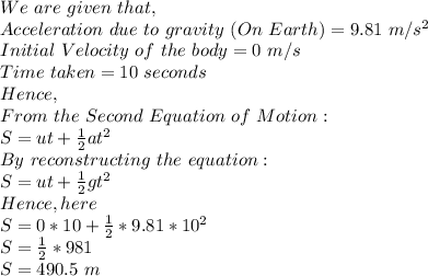 We\ are\ given\ that,\\Acceleration\ due\ to\ gravity\ (On\ Earth)=9.81\ m/s^2\\Initial\ Velocity\ of\ the\ body=0\ m/s\\Time\ taken=10\ seconds\\Hence,\\From\ the\ Second\ Equation\ of\ Motion:\\S=ut+\frac{1}{2}at^2\\By\ reconstructing\ the\ equation:\\S=ut+ \frac{1}{2}gt^2\\Hence, here\\S=0*10+\frac{1}{2}*9.81*10^2\\S=\frac{1}{2}*981\\S=490.5\ m