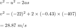 v^2-u^2=2as\\\\v^2=(-22)^2+2\times (-0.43)\times (-407)\\\\=28.87\ m/s