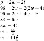p = 2w + 2l\\96 = 2w + 2(2w + 4)\\96 = 2w + 4w + 8\\88 = 6w\\3w = 44\\w = \frac{44}{3}\\w = 14\frac{2}{3}