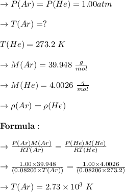 \to P(Ar) = P(He) = 1.00 atm\\\\\to T(Ar) = ?\\\\ T(He) = 273.2 \ K\\\\\to M(Ar) = 39.948 \ \frac{g}{mol}\\\\ \to M(He) = 4.0026  \ \frac{g}{mol}\\\\\to \rho(Ar) = \rho(He)\\\\\bold{Formula: } \\\\ \to \frac{P(Ar)M(Ar)}{RT(Ar)} = \frac{P(He)M(He)}{RT(He)}\\\\\to \frac{1.00 \times  39.948}{(0.08206 \times T(Ar))} = \frac{1.00 \times 4.0026}{(0.08206 \times 273.2)}\\\\ \to T(Ar) = 2.73 \times 10^3 \ K