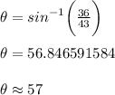 \theta =  {sin}^{ - 1} \bigg(  \frac{36}{43}  \bigg) \\  \\  \theta =  56.846591584 \degree\\  \\ \theta  \approx  57 \degree\\  \\