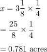 x=3\dfrac{1}{8}\times \dfrac{1}{4}\\\\=\dfrac{25}{8}\times \dfrac{1}{4}\\\\=0.781\ \text{acres}