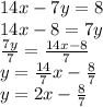 14x-7y=8\\14x-8 = 7y\\\frac{7y}{7} = \frac{14x-8}{7}\\y = \frac{14}{7}x - \frac{8}{7}\\y = 2x - \frac{8}{7}
