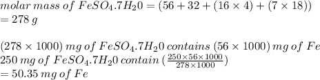 molar \: mass \: of \: FeSO _{4}.7H _{2}0 = (56 + 32 + (16 \times 4) + (7 \times 18)) \\  = 278 \: g \\  \\ (278 \times 1000) \: mg \: of \: FeSO _{4}.7H _{2}0 \: contains \: (56 \times 1000) \: mg \: of \: Fe \\ 250 \: mg \: of \: FeSO _{4}.7H _{2}0 \: contain \: ( \frac{250 \times 56 \times 1000}{278 \times 1000} ) \\  = 50.35 \: mg \: of \: Fe