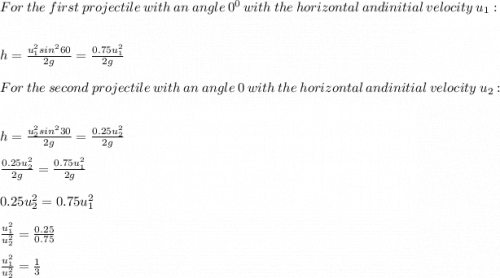 For\ the\ first\ projectile\ with\ an\ angle\ \60^0 \ with\ the\ horizontal\ and initial\ velocity\ u_1:\\\\h=\frac{u_1^2sin^260}{2g} =\frac{0.75u_1^2}{2g} \\\\For\ the\ second\ projectile\ with\ an\ angle\ \30 \ with\ the\ horizontal\ and initial\ velocity\ u_2:\\\\h=\frac{u_2^2sin^230}{2g} =\frac{0.25u_2^2}{2g}\\\\\frac{0.25u_2^2}{2g}=\frac{0.75u_1^2}{2g}\\\\0.25u_2^2=0.75u_1^2\\\\\frac{u_1^2}{u_2^2} =\frac{0.25}{0.75} \\\\\frac{u_1^2}{u_2^2}=\frac{1}{3} \\
