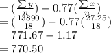 =(\frac{\sum{y}}{n} )-0.77(\frac{\sum{x}}{n} )\\=(\frac{13890}{18} )-0.77(\frac{27.25}{18} )\\=771.67-1.17\\=770.50
