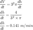 \dfrac{dV}{dt} =3^2 \pi \dfrac{ dh }{dt}\\\\\dfrac{dh}{dt} = \dfrac{4}{3^2 \times \pi}\\\\\dfrac{dh}{dt} = 0.141 \ m/min