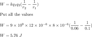 W=kq_1q_2(\dfrac{1}{r_2}-\dfrac{1}{r_1})\\\\\text{Put all the values}\\\\W=9\times 10^9\times 12\times 10^{-6}\times 8\times 10^{-6}(\dfrac{1}{0.06}-\dfrac{1}{0.1})\\\\W=5.76\ J
