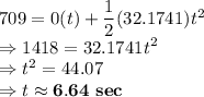 709 = 0 (t) + \dfrac{1}{2}(32.1741) t^2\\\Rightarrow 1418 = 32.1741 t^2\\\Rightarrow t^2 = 44.07\\\Rightarrow t \approx \bold{6.64\ sec}