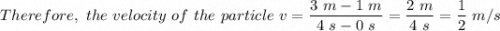 Therefore, \ the \ velocity \ of \ the \ particle \ v  = \dfrac{3 \  m - 1 \ m}{4 \ s - 0 \ s}  = \dfrac{2 \ m}{4 \  s} = \dfrac{1}{2} \ m/s