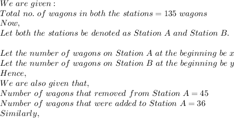 We\ are\ given:\\Total\ no.\ of\ wagons\ in\ both\ the\ stations=135\ wagons\\Now,\\Let\ both\ the\ stations\ be\ denoted\ as\ Station\ A\ and\ Station\ B.\\\\Let\ the\ number\ of\ wagons\ on\ Station\ A\ at\ the\ beginning\ be\ x\\Let\ the\ number\ of\ wagons\ on\ Station\ B\ at\ the\ beginning\ be\ y\\Hence,\\We\ are\ also\ given\ that,\\Number\ of\ wagons\ that\ removed\ from\ Station\ A=45\\Number\ of\ wagons\ that\ were\ added\ to\ Station\ A=36\\Similarly,\\