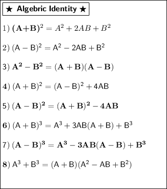 \begin{gathered}\boxed{\begin{minipage}{7 cm}\boxed{\bigstar\:\:\textbf{\textsf{Algebric\:Identity}}\:\bigstar}\\\\1)\bf\:(A+B)^{2} = A^{2} + 2AB + B^{2}\\\\2)\sf\: (A-B)^{2} = A^{2} - 2AB + B^{2}\\\\3)\bf\: A^{2} - B^{2} = (A+B)(A-B)\\\\4)\sf\: (A+B)^{2} = (A-B)^{2} + 4AB\\\\5)\bf\: (A-B)^{2} = (A+B)^{2} - 4AB\\\\6)\sf\: (A+B)^{3} = A^{3} + 3AB(A+B) + B^{3}\\\\7)\bf\:(A-B)^{3} = A^{3} - 3AB(A-B) + B^{3}\\\\8)\sf\: A^{3} + B^{3} = (A+B)(A^{2} - AB + B^{2})\\\\\end{minipage}}\end{gathered}