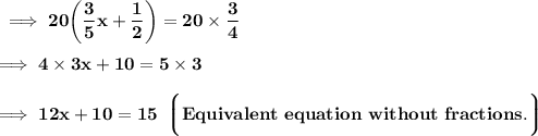 \bf\implies 20 \bigg(  \dfrac{3}{5}x + \dfrac{1}{2} \bigg) = 20 \times \dfrac{3}{4}\\\\\bf\implies 4\times 3x + 10 = 5\times 3 \\\\\bf\implies 12x + 10 = 15 \:\: \bigg\lgroup \blue{\bf Equivalent \ equation \ without \ fractions .}\bigg\rgroup