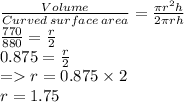 \frac{Volume}{Curved\: surface\: area}=\frac{\pi r^2h}{2\pi rh}  \\\frac{770}{880}=\frac{r}{2}\\0.875=  \frac{r}{2}\\= r= 0.875\times 2\\r=1.75