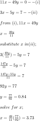11x - 49y = 0 --(i)\\\\3x - 5y = 7 --(ii)\\\\from \ (i), 11x = 49y\\\\x = \frac{49y}{11} \\\\substitute \ x \ in (ii);\\\\3(\frac{49y}{11} ) - 5y = 7 \\\\\frac{147y}{11} - 5y = 7\\\\\frac{147y - 55y}{11}= 7\\\\92y = 77\\\\y = \frac{77}{92} = 0.84 \\\\solve \ for \ x;\\\\x = \frac{49}{11} (\frac{77}{92} ) = 3.73