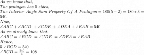 As\ we\ know\ that,\\The\ pentagon\ has\ 5\ sides,\\The\ Interior\ Angle\ Sum\ Property\ Of\ A\ Pentagon=180(5-2)=180*3=540.\\Now,\\\angle ABC+ \angle BCD\ + \angle CDE\ + \angle DEA+ \angle EAB=540\\As\ we\ already\ know\ that,\\\angle ABC= \angle BCD\ = \angle CDE\ = \angle DEA= \angle EAB.\\Hence,\\5\ \angle BCD=540\\\angle BCD=\frac{540}{5} =108\\