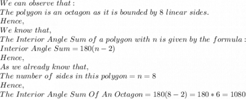 We\ can\ observe\ that:\\The\ polygon\ is\ an\ octagon\ as\ it\ is\ bounded\ by\ 8\ linear\ sides.\\Hence,\\We\ know\ that,\\The\ Interior\ Angle\ Sum\ of\ a\ polygon\ with\ n\ is\ given\ by\ the\ formula:\\Interior\ Angle\ Sum=180(n-2)\\Hence,\\As\ we\ already\ know\ that,\\The\ number\ of\ sides\ in\ this\ polygon=n=8\\Hence,\\The\ Interior\ Angle\ Sum\ Of\ An\ Octagon=180(8-2)=180*6=1080\\