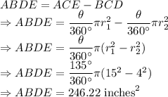 ABDE=ACE-BCD\\\Rightarrow ABDE=\dfrac{\theta}{360^{\circ}}\pi r_1^2-\dfrac{\theta}{360^{\circ}}\pi r_2^2\\\Rightarrow ABDE=\dfrac{\theta}{360^{\circ}}\pi(r_1^2-r_2^2)\\\Rightarrow ABDE=\dfrac{135^{\circ}}{360^{\circ}}\pi(15^2-4^2)\\\Rightarrow ABDE=246.22\ \text{inches}^2