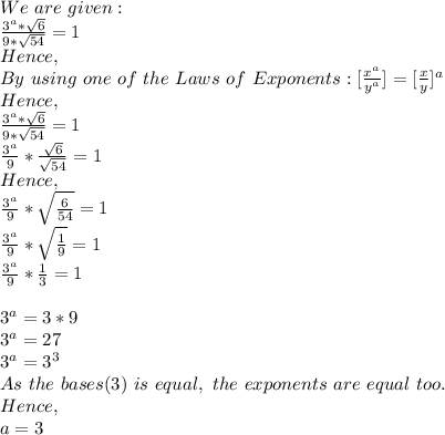 We\ are\ given:\\\frac{3^a*\sqrt{6} }{9*\sqrt{54}}=1\\Hence,\\By\ using\ one\ of\ the\ Laws\ of\ Exponents:[\frac{x^a}{y^a}]=[\frac{x}{y}]^a\\Hence,\\\frac{3^a*\sqrt{6} }{9*\sqrt{54} }=1\\ \frac{3^a}{9}*\frac{\sqrt{6} }{\sqrt{54} }  =1\\Hence,\\\frac{3^a}{9}*\sqrt{\frac{6}{54} }=1\\ \frac{3^a}{9}*\sqrt{\frac{1}{9} }=1\\\frac{3^a}{9}*\frac{1}{3}=1\\\\3^a=3*9\\3^a=27\\3^a=3^3\\As\ the\ bases(3)\ is\ equal,\ the\ exponents\ are\ equal\ too.\\Hence,\\a=3