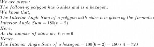 We\ are\ given:\\The\ following\ polygon\ has\ 6\ sides\ and\ is\ a\ hexagon.\\We\ know\ that,\\The\ Interior\ Angle\ Sum\ of\ a\ polygon\ with\ sides\ n\ is\ given\ by\ the\ formula:\\Interior\ Angle\ Sum=180(n-2)\\Here,\\As\ the\ number\ of\ sides\ are\ 6,n=6\\Hence,\\The\ Interior\ Angle\ Sum\ of\ a\ hexagon=180(6-2)=180*4=720