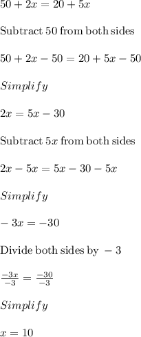 50+2x=20+5x\\\\\mathrm{Subtract\:}50\mathrm{\:from\:both\:sides}\\\\50+2x-50=20+5x-50\\\\Simplify\\\\2x=5x-30\\\\\mathrm{Subtract\:}5x\mathrm{\:from\:both\:sides}\\\\2x-5x=5x-30-5x\\\\Simplify\\\\-3x=-30\\\\\mathrm{Divide\:both\:sides\:by\:}-3\\\\\frac{-3x}{-3}=\frac{-30}{-3}\\\\Simplify\\\\x=10
