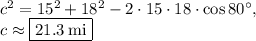 c^2=15^2+18^2-2\cdot 15\cdot 18\cdot \cos 80^{\circ},\\c\approx \fbox{$21.3\:\mathrm{mi}$}