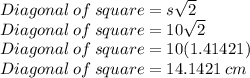 Diagonal\: of\: square=s\sqrt{2}\\Diagonal\: of\: square=10\sqrt{2}\\Diagonal\: of\: square=10(1.41421)\\Diagonal\: of\: square=14.1421\:cm