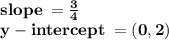 \bold {slope \:  =  \frac{3}{4} } \\  \bold {y - intercept \:  = (0,2)}
