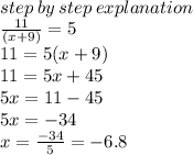 \\ step \: by \: step \: explanation \\  \frac{11}{(x + 9)}  = 5 \\ 11 = 5(x + 9) \\ 11 = 5x + 45 \\ 5x = 11 - 45 \\ 5x =  - 34 \\ x =   \frac{ - 34}{5}  =  - 6.8