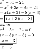 {x}^{2}  - 5x - 24  \\  =  {x}^{2}  + 3x - 8x - 24 \\ = x(x + 3) - 8(x + 3) \\ =   \boxed{(x + 3)(x - 8)} \\ when \\ {x}^{2}  - 5x - 24 = 0 \\ (x + 3)(x - 8) = 0 \\  \boxed{x =  - 3} \\  \boxed{x = 8}