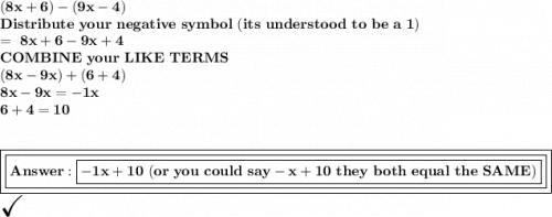 \bold{ (8x+6)-(9x-4)}\\ \bold{Distribute\ your\ negative\ symbol \ (its\ understood\ to\ be\ a\ 1)}\\\bold{=\ 8x+6-9x+4}\\\bold{COMBINE\ your\ LIKE\ TERMS}\\\bold{(8x - 9x)+ (6+4)}\\\bold{8x-9x =-1x}\\\bold{6+4=10}\\\\\\\boxed{\boxed{\bold{ \boxed{\bold{-1x+10 \ (or\ you\ could\ say -x +10\ they\ both\ equal\ the\ SAME)}}}}}\\\huge\checkmark