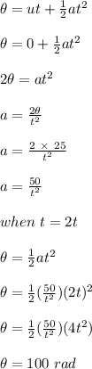 \theta = ut + \frac{1}{2}at^2\\\\\theta = 0 + \frac{1}{2}at^2\\\\2\theta = at^2\\\\a = \frac{2\theta }{t^2} \\\\a = \frac{2\ \times \ 25 }{t^2}\\\\a = \frac{50}{t^2} \\\\when \ t = 2t\\\\\theta = \frac{1}{2}at^2\\\\\theta = \frac{1}{2}(\frac{50}{t^2})(2t)^2\\\\\theta =\frac{1}{2}(\frac{50}{t^2})(4t^2)\\\\\theta = 100 \ rad