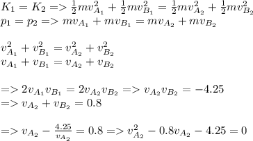 K_{1} = K_{2} = \frac{1}{2}mv^{2}_{A_{1}}+\frac{1}{2}mv^{2}_{B_{1}} = \frac{1}{2}mv^{2}_{A_{2}}+\frac{1}{2}mv^{2}_{B_{2}}\\p_{1} = p_{2} = mv_{A_{1}} + mv_{B_{1}} = mv_{A_{2}} + mv_{B_{2}}\\\\v^{2}_{A_{1}}+v^{2}_{B_{1}} = v^{2}_{A_{2}}+v^{2}_{B_{2}}\\v_{A_{1}} + v_{B_{1}} = v_{A_{2}} + v_{B_{2}}\\\\= 2v_{A_{1}}v_{B_{1}} = 2v_{A_{2}}v_{B_{2}}= v_{A_{2}}v_{B_{2}} = -4.25\\= v_{A_{2}} + v_{B_{2}} = 0.8\\\\= v_{A_{2}}-\frac{4.25}{v_{A_{2}}} = 0.8 =v^{2}_{A_{2}} -0.8v_{A_{2}}-4.25 = 0