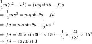 \dfrac{1}{2}m(v^2-u^2)=(mg\sin\theta-f)d\\\Rightarrow \dfrac{1}{2}mv^2=mg\sin\theta d-fd\\\Rightarrow fd=mg\sin\theta d-\dfrac{1}{2}mv^2\\\Rightarrow fd=20\times \sin 30^{\circ}\times 150-\dfrac{1}{2}\times \dfrac{20}{9.81}\times 15^2\\\Rightarrow fd=1270.64\ \text{J}