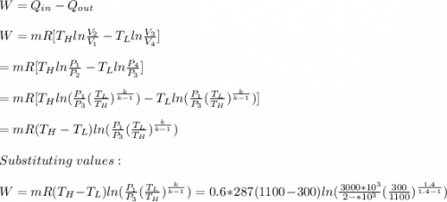 W=Q_{in}-Q_{out}\\\\W=mR[T_Hln\frac{V_2}{V_1} -T_Lln\frac{V_3}{V_4}]\\\\=mR[T_Hln\frac{P_1}{P_2} -T_Lln\frac{P_4}{P_3}]\\\\=mR[T_Hln(\frac{P_1}{P_3}(\frac{T_L}{T_H} )^\frac{k}{k-1})  -T_Lln(\frac{P_1}{P_3}(\frac{T_L}{T_H} )^\frac{k}{k-1})]\\\\=mR(T_H-T_L)ln(\frac{P_1}{P_3}(\frac{T_L}{T_H} )^\frac{k}{k-1})\\\\Substituting\ values:\\\\W=mR(T_H-T_L)ln(\frac{P_1}{P_3}(\frac{T_L}{T_H} )^\frac{k}{k-1})=0.6*287(1100-300)ln(\frac{3000*10^3}{2-*10^3}(\frac{300}{1100} )^\frac{1.4}{1.4-1})\\\\