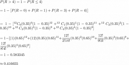 P(R4)=1-P(R\leq4)\\\\=1-[P(R=0)+P(R=1)+P(R=3)+P(R=4)]\\\\\\=1-[^{12}C_0(0.35)^{0}(1-0.35)^{12}+^{12}C_1(0.35)^{1}(1-0.35)^{11}+^{12}C_2(0.35)^{2}(1-0.35)^{10}+^{12}C_3(0.35)^{3}(1-0.35)^{9}+^{12}C_4(0.35)^{4}(1-0.35)^{8}]\\\\= 1-[(1)(0.65)^{12}+(12)(0.35)(0.65)^{11}+\dfrac{12!}{2!10!}(0.35)^2(0.65)^{10}+\dfrac{12!}{9!3!}(0.35)^3(0.65)^{9}+\dfrac{12!}{8!4!}(0.35)^4(0.65)^{8}]\\\\=1-0.583345\\\\\approx0.416655