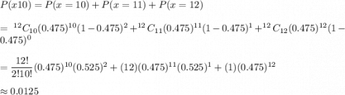 P(x\geg10)= P(x=10)+P(x=11)+P(x=12)\\\\=\ ^{12}C_{10}(0.475)^{10}(1-0.475)^{2}+^{12}C_{11}(0.475)^{11}(1-0.475)^{1}+^{12}C_{12}(0.475)^{12}(1-0.475)^{0}\\\\=\dfrac{12!}{2!10!}(0.475)^{10}(0.525)^{2}+(12)(0.475)^{11}(0.525)^{1}+(1)(0.475)^{12}\\\\\approx0.0125